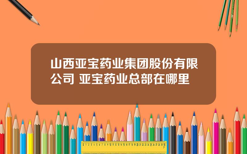 山西亚宝药业集团股份有限公司 亚宝药业总部在哪里